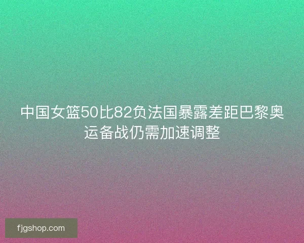 中国女篮50比82负法国暴露差距巴黎奥运备战仍需加速调整