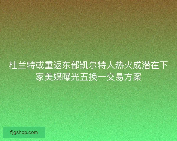 杜兰特或重返东部凯尔特人热火成潜在下家美媒曝光五换一交易方案