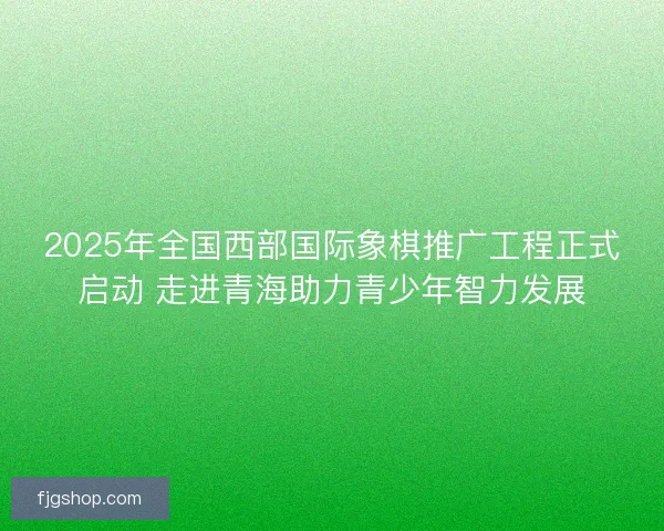 2025年全国西部国际象棋推广工程正式启动 走进青海助力青少年智力发展