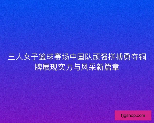 三人女子篮球赛场中国队顽强拼搏勇夺铜牌展现实力与风采新篇章