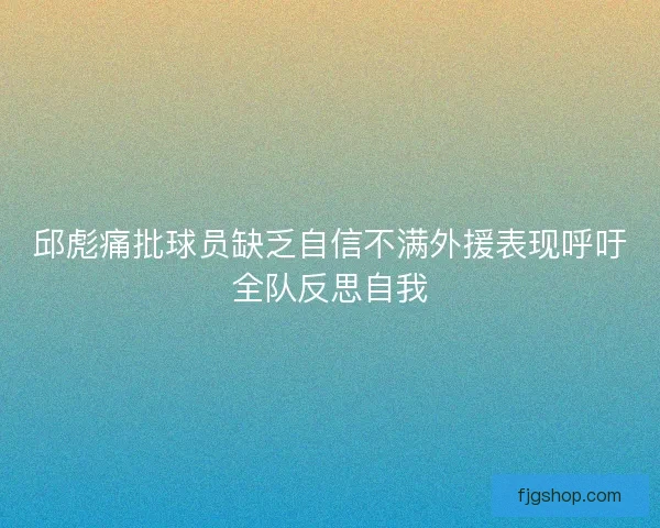 邱彪痛批球员缺乏自信不满外援表现呼吁全队反思自我