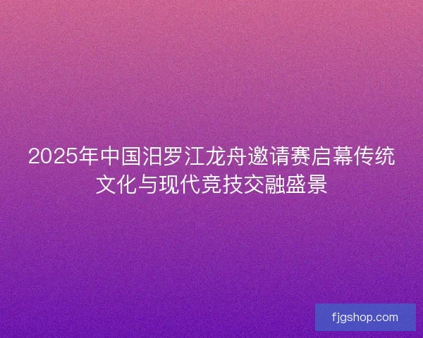 2025年中国汨罗江龙舟邀请赛启幕传统文化与现代竞技交融盛景