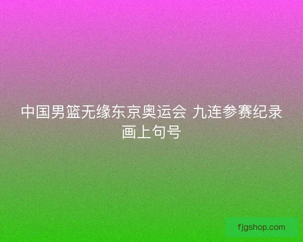 中国男篮无缘东京奥运会 九连参赛纪录画上句号