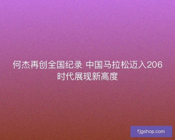 何杰再创全国纪录 中国马拉松迈入206时代展现新高度