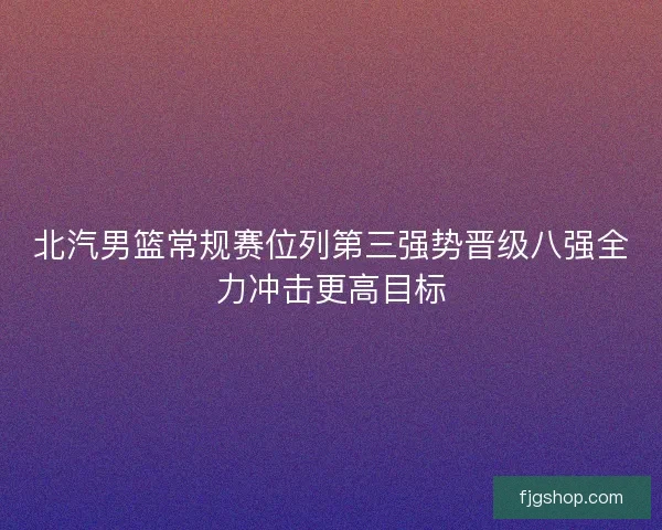 北汽男篮常规赛位列第三强势晋级八强全力冲击更高目标