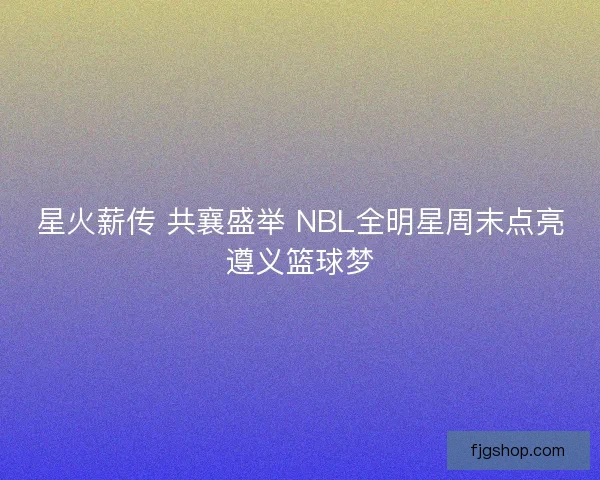 星火薪传 共襄盛举 NBL全明星周末点亮遵义篮球梦