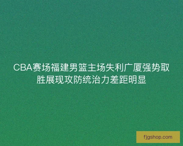 CBA赛场福建男篮主场失利广厦强势取胜展现攻防统治力差距明显