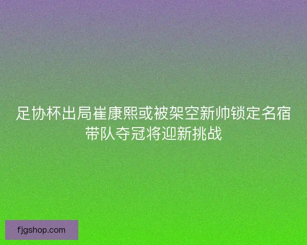 足协杯出局崔康熙或被架空新帅锁定名宿带队夺冠将迎新挑战