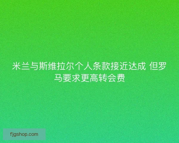 米兰与斯维拉尔个人条款接近达成 但罗马要求更高转会费