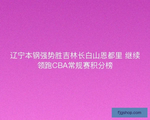 辽宁本钢强势胜吉林长白山恩都里 继续领跑CBA常规赛积分榜