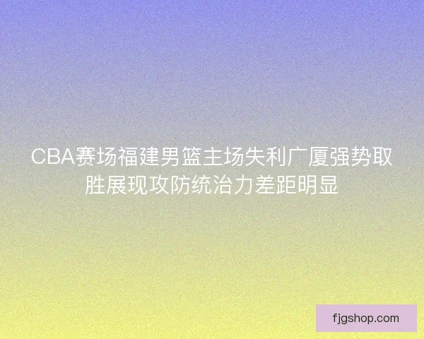 CBA赛场福建男篮主场失利广厦强势取胜展现攻防统治力差距明显