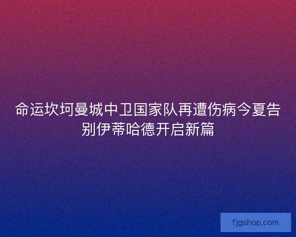 命运坎坷曼城中卫国家队再遭伤病今夏告别伊蒂哈德开启新篇