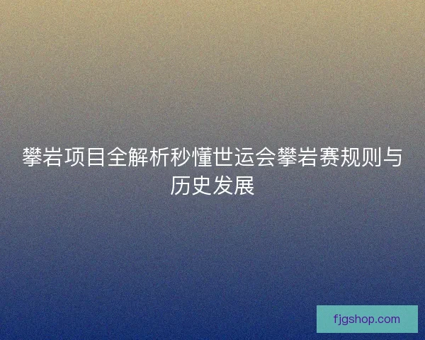 攀岩项目全解析秒懂世运会攀岩赛规则与历史发展