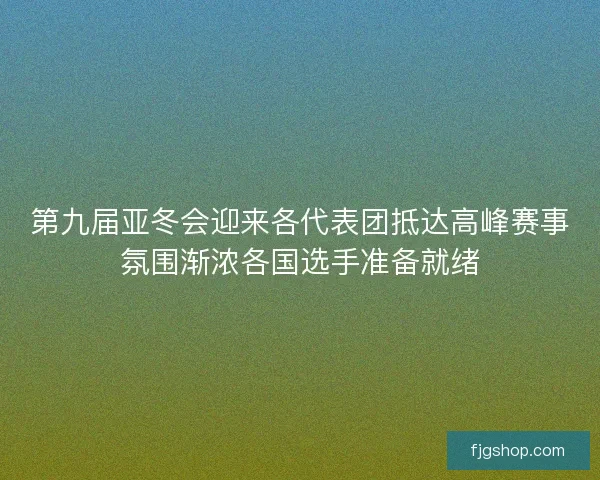 第九届亚冬会迎来各代表团抵达高峰赛事氛围渐浓各国选手准备就绪