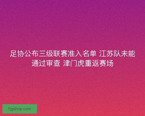 足协公布三级联赛准入名单 江苏队未能通过审查 津门虎重返赛场