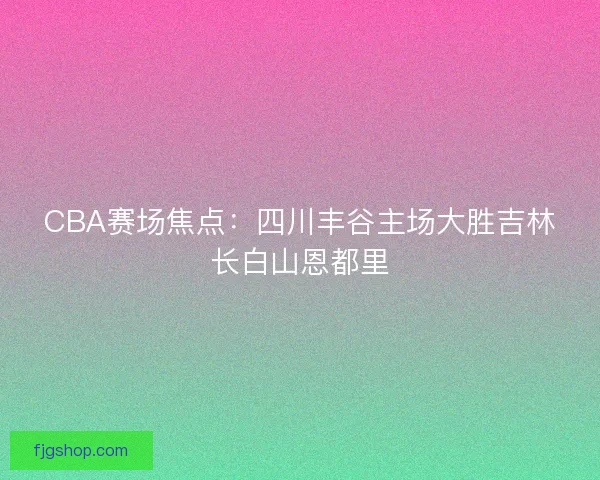 CBA赛场焦点：四川丰谷主场大胜吉林长白山恩都里