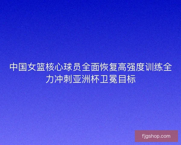 中国女篮核心球员全面恢复高强度训练全力冲刺亚洲杯卫冕目标