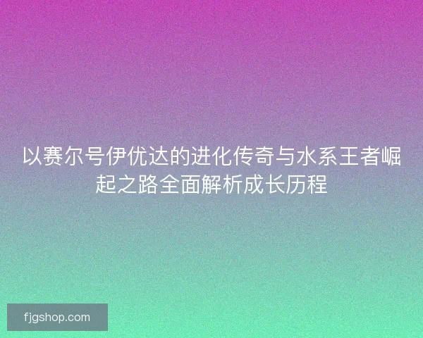 以赛尔号伊优达的进化传奇与水系王者崛起之路全面解析成长历程